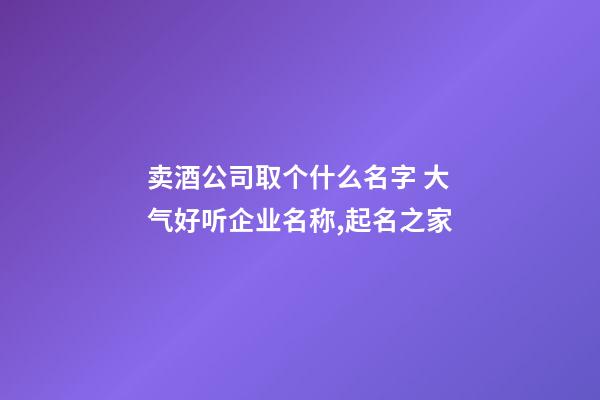 卖酒公司取个什么名字 大气好听企业名称,起名之家-第1张-公司起名-玄机派